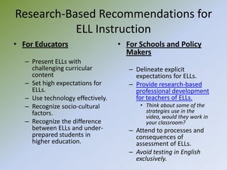Research-Based Recommendations for ELL InstructionFor EducatorsPresent ELLs with challenging curricular contentSet high expectations for ELLs.Use technology effectively.Recognize socio-cultural factors.Recognize the difference between ELLs and under-prepared students in higher education.For Schools and Policy MakersDelineate explicit expectations for ELLs.Provide research-based professional development for teachers of ELLs.Think about some of the strategies use in the video, would they work in your classroom?Attend to processes and consequences of assessment of ELLs.Avoid testing in English exclusively.