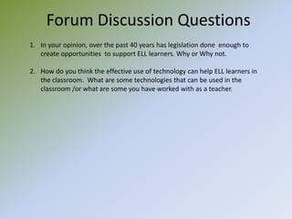 Forum Discussion QuestionsIn your opinion, over the past 40 years has legislation done  enough to create opportunities  to support ELL learners. Why or Why not.  How do you think the effective use of technology can help ELL learners in the classroom.  What are some technologies that can be used in the classroom /or what are some you have worked with as a teacher.