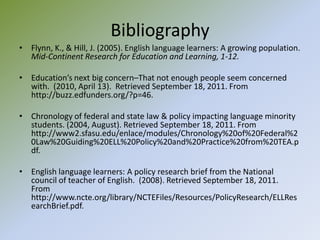 BibliographyFlynn, K., & Hill, J. (2005). English language learners: A growing population.  Mid-Continent Research for Education and Learning, 1-12. Education’s next big concern–That not enough people seem concerned with.  (2010, April 13).  Retrieved September 18, 2011. From http://buzz.edfunders.org/?p=46. Chronology of federal and state law & policy impacting language minority students. (2004, August). Retrieved September 18, 2011. From http://www2.sfasu.edu/enlace/modules/Chronology%20of%20Federal%20Law%20Guiding%20ELL%20Policy%20and%20Practice%20from%20TEA.pdf.English language learners: A policy research brief from the National council of teacher of English.  (2008). Retrieved September 18, 2011.  From http://www.ncte.org/library/NCTEFiles/Resources/PolicyResearch/ELLResearchBrief.pdf.