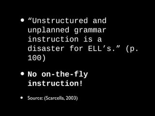 • “Unstructured and
unplanned grammar
instruction is a
disaster for ELL’s.” (p.
100)
• No on-the-fly
instruction!
• Source: (Scarcella, 2003)
 