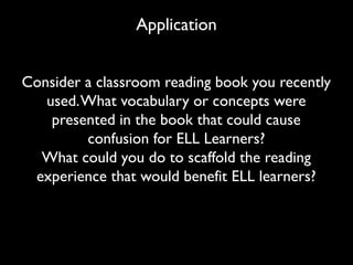 Application
Consider a classroom reading book you recently
used.What vocabulary or concepts were
presented in the book that could cause
confusion for ELL Learners?
What could you do to scaffold the reading
experience that would benefit ELL learners?
 