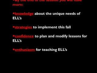 •By the end of the session you will have
more:
•knowledge about the unique needs of
ELL’s
•strategies to implement this fall
•confidence to plan and modify lessons for
ELL’s
•enthusiasm for teaching ELL’s
 