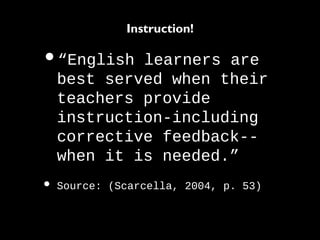 •“English learners are
best served when their
teachers provide
instruction-including
corrective feedback--
when it is needed.”
• Source: (Scarcella, 2004, p. 53)
Instruction!
 