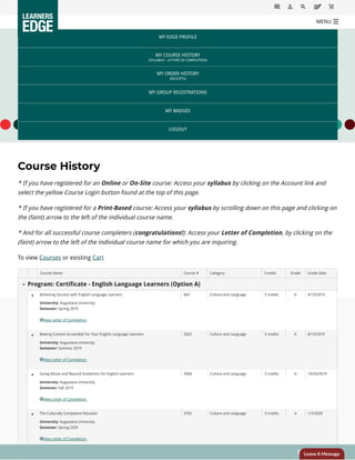 Course History
* If you have registered for an Online or On-Site course: Access your syllabus by clicking on the Account link and
select the yellow Course Login button found at the top of this page.
* If you have registered for a Print-Based course: Access your syllabus by scrolling down on this page and clicking on
the (faint) arrow to the left of the individual course name.
* And for all successful course completers (congratulations!): Access your Letter of Completion, by clicking on the
(faint) arrow to the left of the individual course name for which you are inquiring.
To view Courses or existing Cart
MY EDGE PROFILE
MY COURSE HISTORY
(SYLLABUS - LETTERS OF COMPLETION)
MY ORDER HISTORY
(RECEIPTS)
MY GROUP REGISTRATIONS
MY BADGES
LOGOUT
    Course Name Course # Category Credits Grade Grade Date
Program: Certificate - English Language Learners (Option A)
  Achieving Success with English Language Learners 842 Culture and Language 3 credits A 4/10/2019
 
University: Augustana University
Semester: Spring 2019
View Letter of Completion
  Making Content Accessible For Your English Language Learners 5025 Culture and Language 3 credits A 8/13/2019
 
University: Augustana University
Semester: Summer 2019
View Letter of Completion
  Going Above and Beyond Academics for English Learners 5068 Culture and Language 3 credits A 10/26/2019
 
University: Augustana University
Semester: Fall 2019
View Letter of Completion
  The Culturally Competent Educator 5702 Culture and Language 3 credits A 1/3/2020
 
University: Augustana University
Semester: Spring 2020
View Letter of Completion




Return to Top
MENUMENU
Leave A Message
 