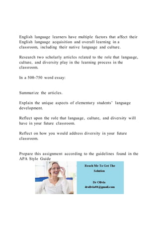 English language learners have multiple factors that affect their
English language acquisition and overall learning in a
classroom, including their native language and culture.
Research two scholarly articles related to the role that language,
culture, and diversity play in the learning process in the
classroom.
In a 500-750 word essay:
Summarize the articles.
Explain the unique aspects of elementary students’ language
development.
Reflect upon the role that language, culture, and diversity will
have in your future classroom.
Reflect on how you would address diversity in your future
classroom.
Prepare this assignment according to the guidelines found in the
APA Style Guide
 
