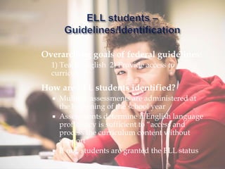Overarching goals of federal guidelines:
1) Teach English 2) Provide access to
curriculum
How are ELL students identified?
 Multiple assessments are administered at
the beginning of the school year
 Assessments determine if English language
proficiency is sufficient to “access and
process the curriculum content without
support”
 If not, students are granted the ELL status
 