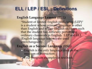 English Language Learner (ELL)
"Student of limited English proficiency (LEP)"
is a student whose primary language is other
than English and whose English skills are such
that the student has difficulty performing
ordinary classwork in English. LEP and ELL
(English language learner) are used
interchangeably.
English as a Second Language (ESL)
 English is the only language used as the
medium of instruction
 Four program examples in textbook
 