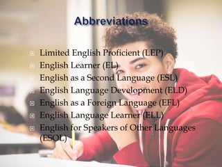  Limited English Proficient (LEP)
 English Learner (EL)
 English as a Second Language (ESL)
 English Language Development (ELD)
 English as a Foreign Language (EFL)
 English Language Learner (ELL)
 English for Speakers of Other Languages
(ESOL)
 