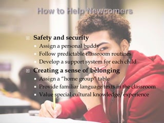  Safety and security
 Assign a personal buddy
 Follow predictable classroom routines
 Develop a support system for each child
 Creating a sense of belonging
 Assign a “home group” table
 Provide familiar language texts in the classroom
 Value special cultural knowledge/experience
 