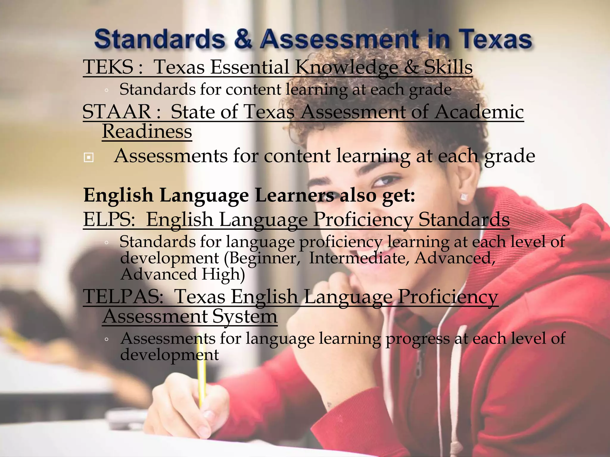TEKS : Texas Essential Knowledge & Skills
◦ Standards for content learning at each grade
STAAR : State of Texas Assessment of Academic
Readiness
 Assessments for content learning at each grade
English Language Learners also get:
ELPS: English Language Proficiency Standards
◦ Standards for language proficiency learning at each level of
development (Beginner, Intermediate, Advanced,
Advanced High)
TELPAS: Texas English Language Proficiency
Assessment System
◦ Assessments for language learning progress at each level of
development
 