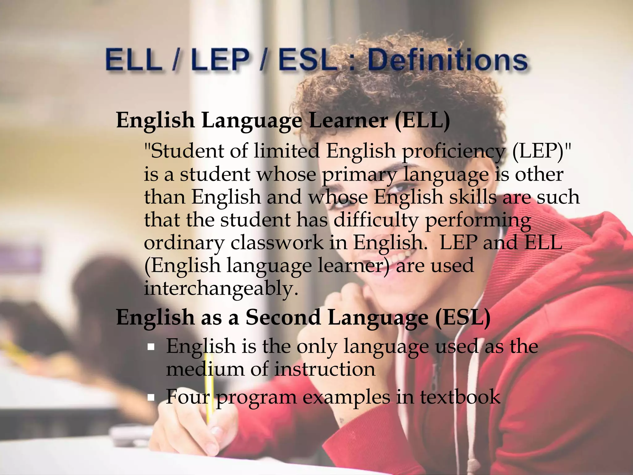 English Language Learner (ELL)
"Student of limited English proficiency (LEP)"
is a student whose primary language is other
than English and whose English skills are such
that the student has difficulty performing
ordinary classwork in English. LEP and ELL
(English language learner) are used
interchangeably.
English as a Second Language (ESL)
 English is the only language used as the
medium of instruction
 Four program examples in textbook
 