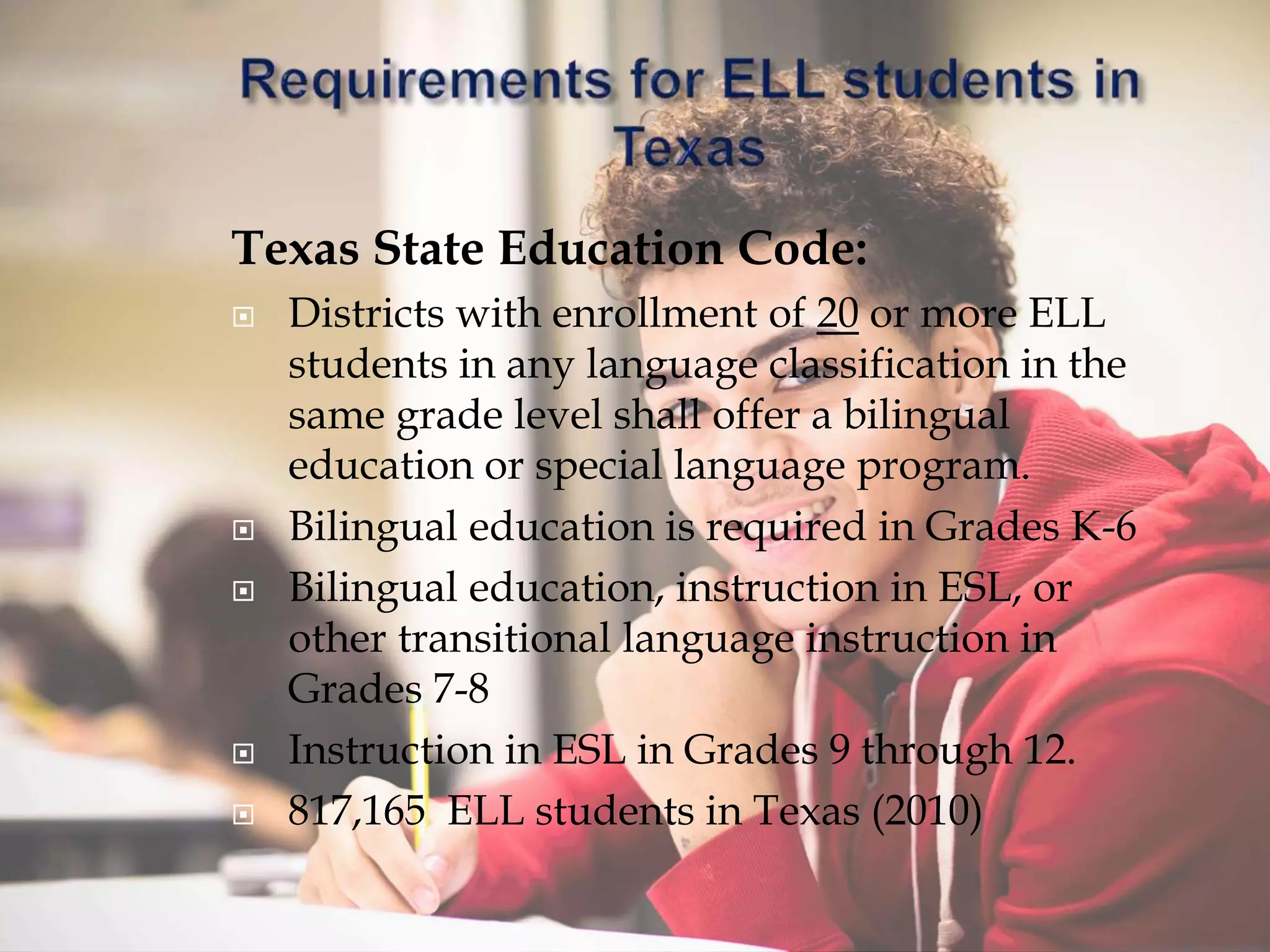 Texas State Education Code:
 Districts with enrollment of 20 or more ELL
students in any language classification in the
same grade level shall offer a bilingual
education or special language program.
 Bilingual education is required in Grades K-6
 Bilingual education, instruction in ESL, or
other transitional language instruction in
Grades 7-8
 Instruction in ESL in Grades 9 through 12.
 817,165 ELL students in Texas (2010)
 