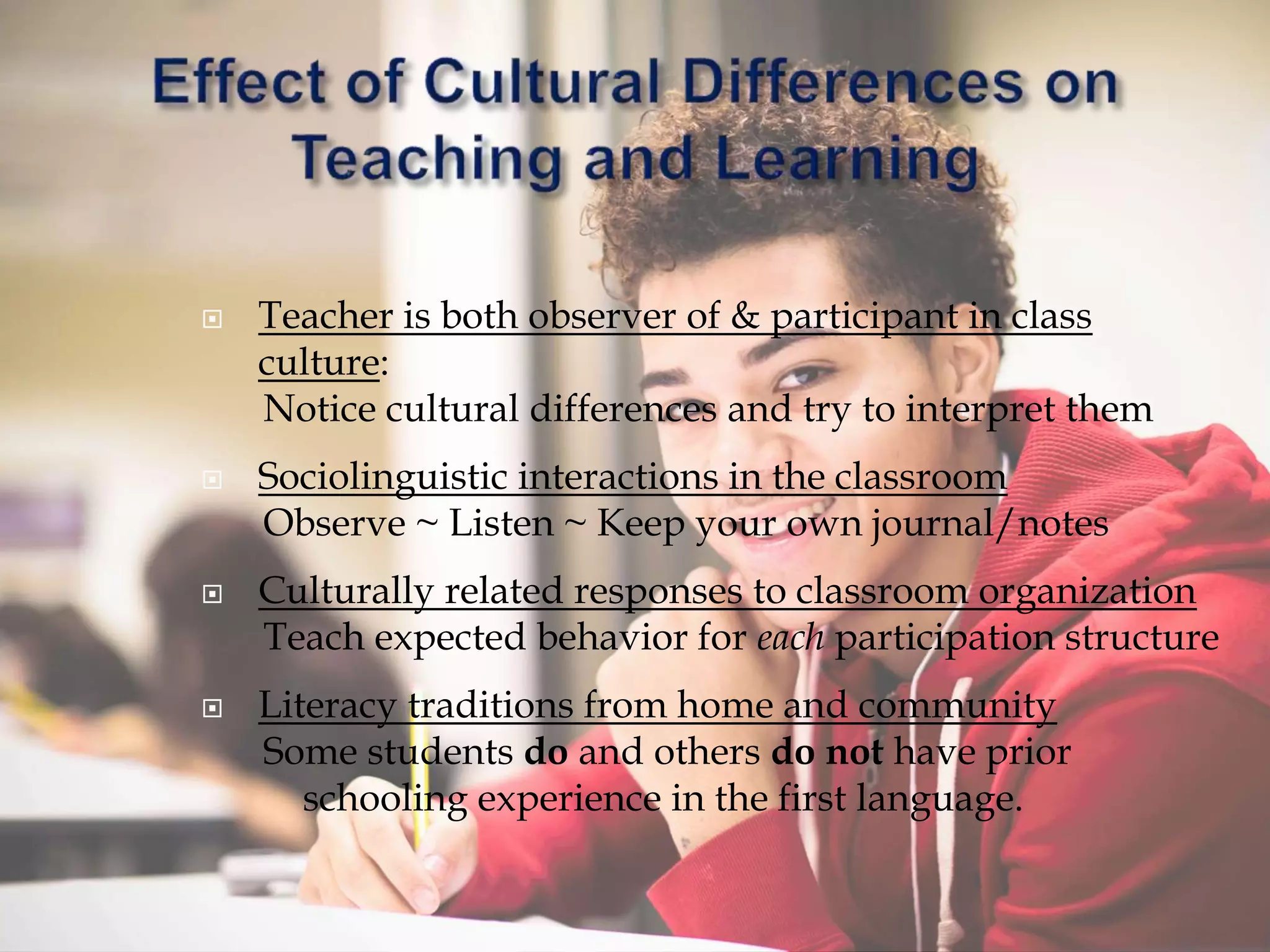  Teacher is both observer of & participant in class
culture:
Notice cultural differences and try to interpret them
 Sociolinguistic interactions in the classroom
Observe ~ Listen ~ Keep your own journal/notes
 Culturally related responses to classroom organization
Teach expected behavior for each participation structure
 Literacy traditions from home and community
Some students do and others do not have prior
schooling experience in the first language.
 