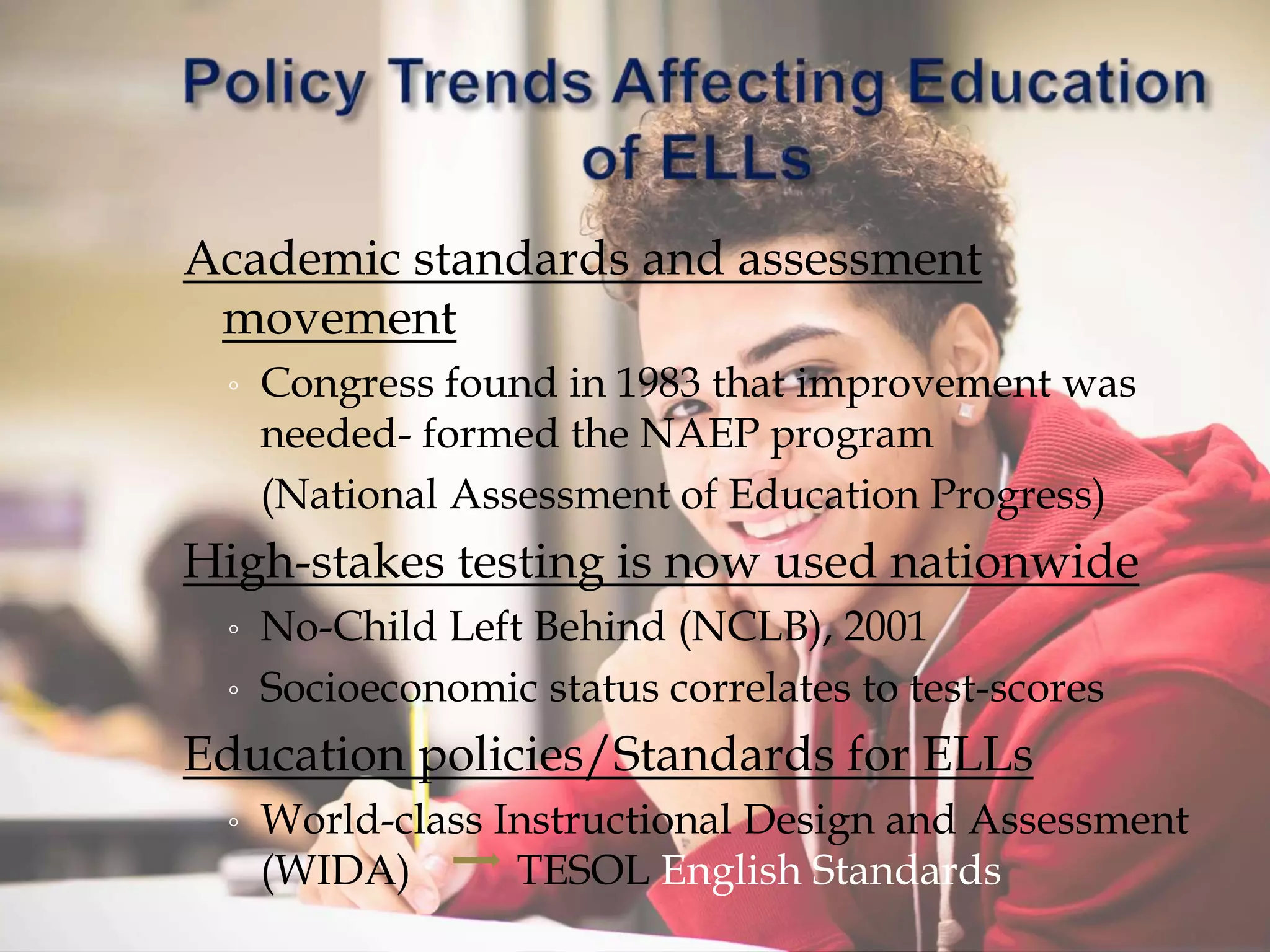 Academic standards and assessment
movement
◦ Congress found in 1983 that improvement was
needed- formed the NAEP program
(National Assessment of Education Progress)
High-stakes testing is now used nationwide
◦ No-Child Left Behind (NCLB), 2001
◦ Socioeconomic status correlates to test-scores
Education policies/Standards for ELLs
◦ World-class Instructional Design and Assessment
(WIDA) TESOL English Standards
 