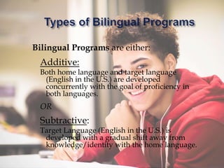 Bilingual Programs are either:
Additive:
Both home language and target language
(English in the U.S.) are developed
concurrently with the goal of proficiency in
both languages.
OR
Subtractive:
Target Language (English in the U.S.) is
developed with a gradual shift away from
knowledge/identity with the home language.
 