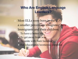  Most ELLs were born in the U.S.-
a smaller percentage emigrated here
 Immigrants and their children:
 To have a better life
 To get away from war
 To unite with their families
 For educational/economic purposes
 
