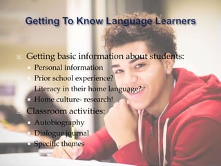  Getting basic information about students:
 Personal information
 Prior school experience?
Literacy in their home language?
 Home culture- research!
 Classroom activities:
 Autobiography
 Dialogue journal
 Specific themes
 