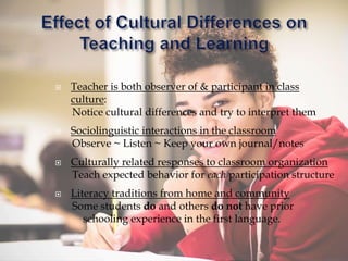  Teacher is both observer of & participant in class
culture:
Notice cultural differences and try to interpret them
 Sociolinguistic interactions in the classroom
Observe ~ Listen ~ Keep your own journal/notes
 Culturally related responses to classroom organization
Teach expected behavior for each participation structure
 Literacy traditions from home and community
Some students do and others do not have prior
schooling experience in the first language.
 