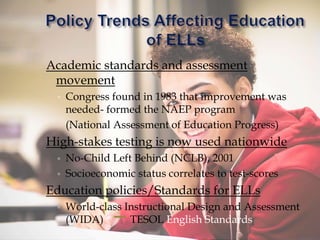 Academic standards and assessment
movement
◦ Congress found in 1983 that improvement was
needed- formed the NAEP program
(National Assessment of Education Progress)
High-stakes testing is now used nationwide
◦ No-Child Left Behind (NCLB), 2001
◦ Socioeconomic status correlates to test-scores
Education policies/Standards for ELLs
◦ World-class Instructional Design and Assessment
(WIDA) TESOL English Standards
 