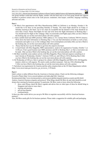 Research on Humanities and Social Sciences www.iiste.org
ISSN 2222-1719 (Paper) ISSN 2222-2863 (Online)
Vol.3, No.8, 2013 - Selected from International Conference on Recent Trends in Applied Sciences with Engineering Applications
17
one group member could deal with the flights, another with the hotel and so on.Your group should also appoint
members to perform certain roles in the work process: moderator, time keeper, controller, language watchdog,
advocate and critic.
Part 1
1. Mr Blew's first appointment with Mica Manufacturing (MM) in California is on Monday, October 6. He
would like to be there on the preceding Saturday or Sunday. The return flight should be on Friday or
Saturday morning at the latest. Up to two stops are acceptable but the duration of the stops should be no
more than 3 hours. Please find flights for him and write down the flight information on Booking Slip 1.
You should look for flight on this webpage. (http://en.momondo.com/Flights.aspx).After you have filled in
the booking slip, act out the reservation phone call with a partner.
2. Find a suitable hotel near MM's premises. MM's address is: 3C, Carmac Street, California 700 016 America.
Write down the hotel information on Booking Slip 2. You can find information on hotels as well as bars,
restaurants and sights to see on this webpage (http://www.lonelyplanet.com/india).After you have filled in
the booking slip, act out the reservation phone call with a partner.
3. Please find the best way for Mr Blair to get from the airport to his hotel.
4. A lunch break with Miss Rajgarhia, MM's representative, needs to be organized on Tuesday, October 7, at
12:00 p.m. Find a good location near MM's premises and fill in Booking Slip 3, so that a reservation can
be made. After you have filled in the booking slip, act out the reservation phone call with a partner.
5. Mr Blair would like some outdoor activity with Miss Rajgarhia. Please find and organize something in or
near Calcutta on Wednesday, October 7, between 10:00 a.m. and 4:00 p.m. Fill in Booking Slip 4.After
you have filled in the booking slip, act out the reservation phone call with a partner.
6. On Wednesday at 8:00 p.m. there is going to be a dinner with Miss Rajgarhia and MM's CEO, Mr Rajgarhia
(junior), which we will organize. We need a really excellent restaurant - find one. Fill in Booking Slip
5.After you have filled in the booking slip, act out the reservation phone call with a partner.
7. Find about visa requirements for America and the safety situation there at the US State Departments website
(http://www.travel.state.gov/travel/cis_pa_tw/cis/cis_1139.html).
Part 2
India's culture is rather different from the American or German culture. Check out the following webpages:
Executive Planet (http://www.executiveplanet.com/index.php?title=America)
Kwintessential (http://www.kwintessential.co.uk/resources/global-etiquette/ametrica-country-profile.html)
Analyze America's business etiquette and protocol. What things should Mr Blew do and what should he avoid
doing when meeting his business partners? In particular, Mr Blew wants to know about the following:
• dress code (Please check Mr Blew's agenda and advise him on what types of dress he should bring to
Singapore and when to wear what.)
• meeting and greeting,
• gift giving etiquette,
• communication.
Is there any other useful advice you can give Mr Blew to negotiate successfully with his American business
partners?
Also, Mr Blew needs gifts for his business partners. Please make a suggestion for suitable gifts and packaging.
 