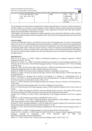 Research on Humanities and Social Sciences www.iiste.org
ISSN 2222-1719 (Paper) ISSN 2222-2863 (Online)
Vol.3, No.8, 2013 - Selected from International Conference on Recent Trends in Applied Sciences with Engineering Applications
19
it in a way that does
not help with the
task.
roles. roles. roles they act
competently to
ensure that the
group accomplishes
the task.
The incorporation of multi-media accompaniments elicited much enthusiasm on the part of both the presenters
and their audience. For instance, in the presentation of News Bulletin, students learned, performed and enjoyed
very much. The gathering of information, collection of data, organization of pictures and video clips instilled a
feeling of great responsibility and autonomy in them.
With regard to the solving a webquest the students reported to have developed collaborative skills, problem-
solving skills and other professional and managerial skills. They felt that this assignment made their classes more
lively and organic.
CONCLUSION
It can be concluded that internet is a powerful tool to be used in the language class. It is full of visual materials
which serve as an aid to understanding and successful learning. As learners are involved in real communicative
situations and have to make many decisions and choices for themselves, they take more responsibility for their
own learning which leads to increase in learner autonomy. Further, the interactive and multimedia capabilities of
the Internet and the novelty of working with a new medium make it a motivating learning tool for the students.
So, why not to enjoy the high swings on this web ride and become tech-savvy teachers and prepare students for
the digital classes.
REFERENCES
Chun, D. M., & Plass, J. L (1996). ”Effects of multimedia annotations on vocabulary acquisition”. Modern
Language Journal 80, 183-198.
Chun, D. M., & Plass, J. L. (2000). Networked multimedia environments for second language acquisition. In M.
Warshauer & R. Kern (Eds.), Network-based language teaching: Concepts and practice. New York: Cambridge
University Press.
Dodge, B. (1998). The Web Quest page. Retrieved April, 7, 2000, from San Diego State University, Educational
Technology Department Web site: http://webquest.sdsu/edu/overview.htm .
Dudeney, G. (2000). The Internet and the Language Classroom. Cambridge University Press.
Dudeney, G. (2003). The quest for practical web usage. TESL-EJ, 6(4). Retrieved July 14, 2007, from http://tesl-
ej.org/ej24/int.html
Fidel, R., Davies, R. K., Douglass, M. H., Holder, J. K., Hopkins, C. J., Kushner, E. J., Miyagishima, B. K., &
Toney, C. D. (1999). A visit to the information mall: Web searching behavior of high school students. Journal of
the American Society for Information Science, 50(1), 24-37.
Gaspar, C. (1998). Situating French language teaching and learning in the age of Internet. The French Review,
72(1), 69-80.
Grellet, F.(1981) Developing reading skills. New York: Cambridge University Press.
Holec, H. (1985)Autonomy and foreign language learning. Oxford, England: Pergamon Press for the Council of
Europe .
Lee, K. W. (2000). Energizing the ESL/EFL classroom through Internet activities. The Internet TESL Journal,
6(4). Retrieved January 20, 2003, from http://iteslj.org/Articles/Lee-InternetActivities.html .
Legutke, M., & Thomas, H. (1991). Process and experience in the language classroom. New York: Longman
Group.
McKenzie, J. (1995). Beforenet and Afternet. MultiMedia Schools, 2, 6-8.
Nahl, D., & Harada, V. H (1996). Composing Boolean search statements: Self-confidence, content analysis,
search logic, and error. School Library Media Quarterly 24, 199-207.
Neuman, D (1993). Designing databases as tools for higher-level learning: Insights from instructional systems
design.Educational Technology, Research and Development 41, 21-46.
Omaggio, A (1979). Pictures and second language comprehension: Do they help? Foreign Language Annals, 12,
107-116.
Omaggio-Hadley, A. (2001). Teaching language in context (3rded.). Boston: Heinle & Heinle.
Osuna, M. M., & Meskill, C. (1998) Using the World Wide Web to integrate Spanish language and culture.
Language Learning & Technology, 1(2), 71-92. Retrieved April 29, 2008, from
http://llt.msu.edu/vol1num2/article4/default.html
Stoller, F. L. (1997). Project work: A means to promote language content. Forum, 3(4), 1-10
 