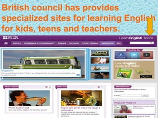 British council has provides
specialized sites for learning English
for kids, teens and teachers.
 