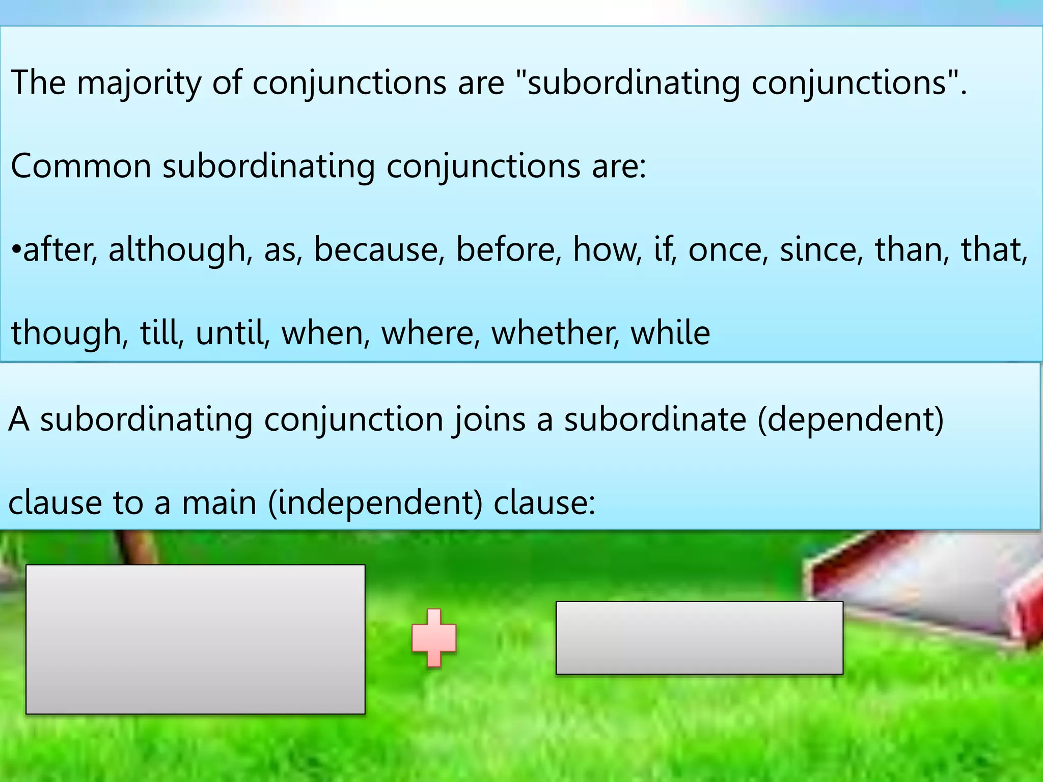 The majority of conjunctions are "subordinating conjunctions".
Common subordinating conjunctions are:
•after, although, as, because, before, how, if, once, since, than, that,
though, till, until, when, where, whether, while
A subordinating conjunction joins a subordinate (dependent)
clause to a main (independent) clause:
 