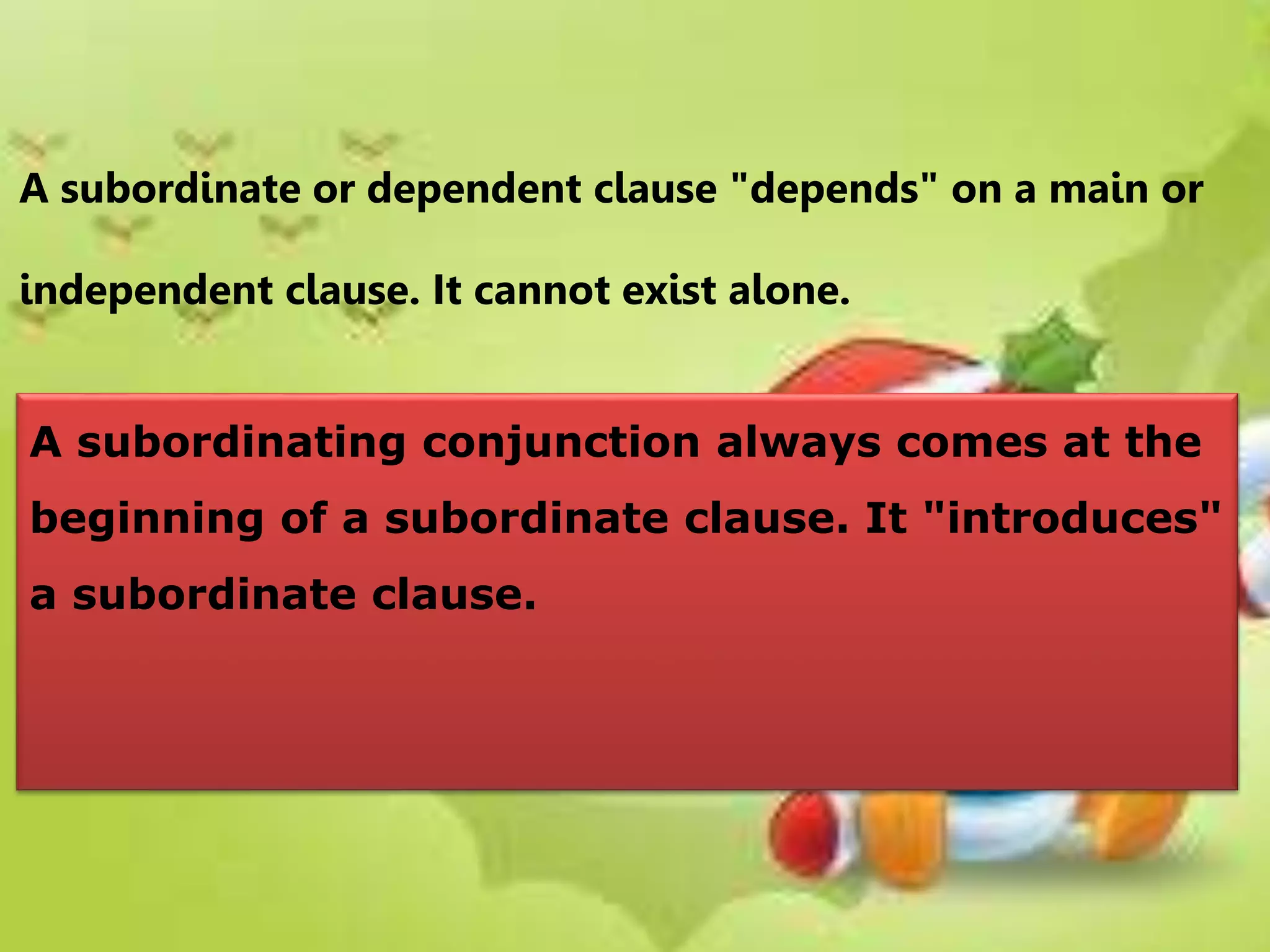 A subordinate or dependent clause "depends" on a main or
independent clause. It cannot exist alone.
A subordinating conjunction always comes at the
beginning of a subordinate clause. It "introduces"
a subordinate clause.
 