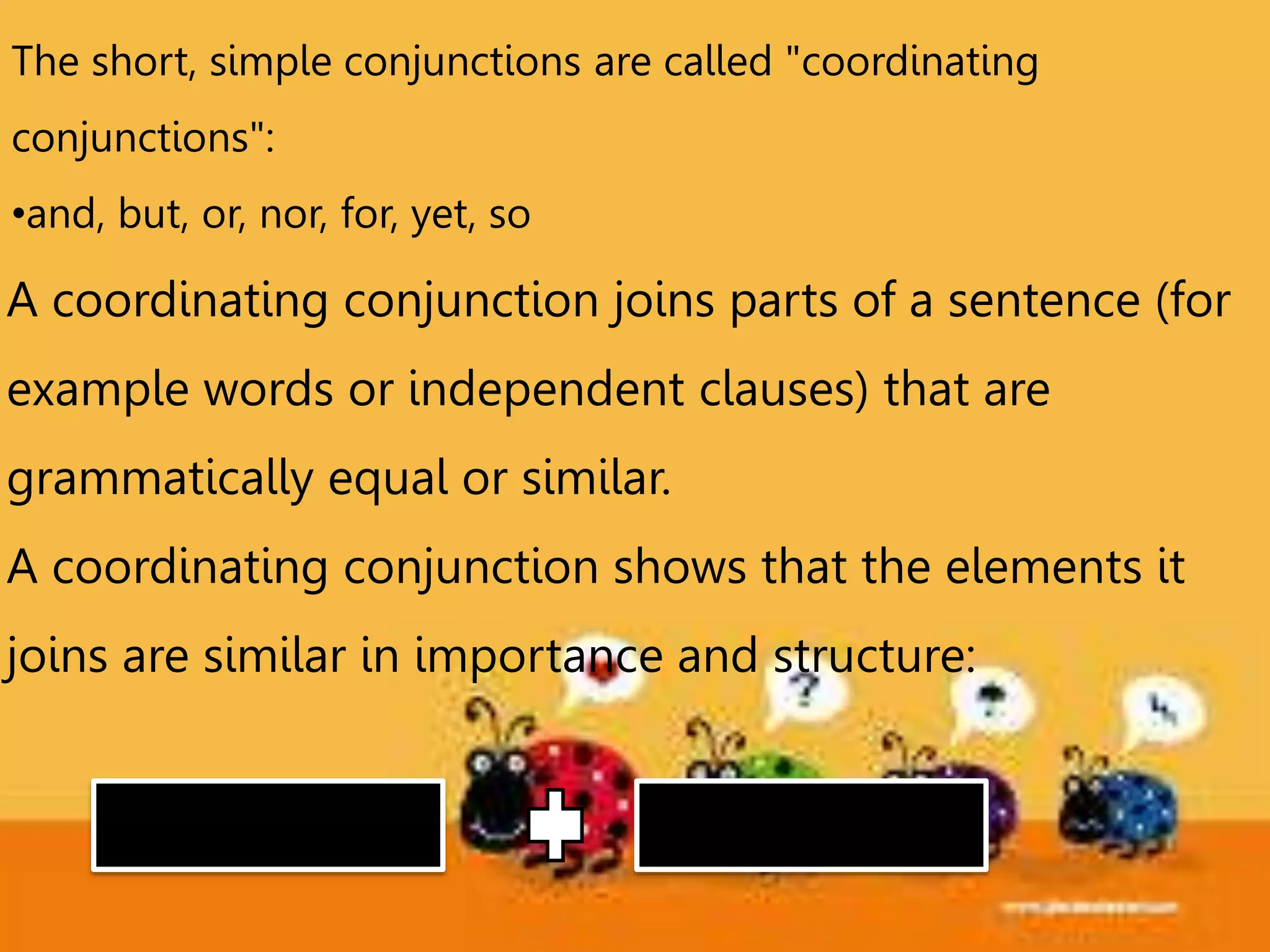The short, simple conjunctions are called "coordinating
conjunctions":
•and, but, or, nor, for, yet, so
A coordinating conjunction joins parts of a sentence (for
example words or independent clauses) that are
grammatically equal or similar.
A coordinating conjunction shows that the elements it
joins are similar in importance and structure:
 