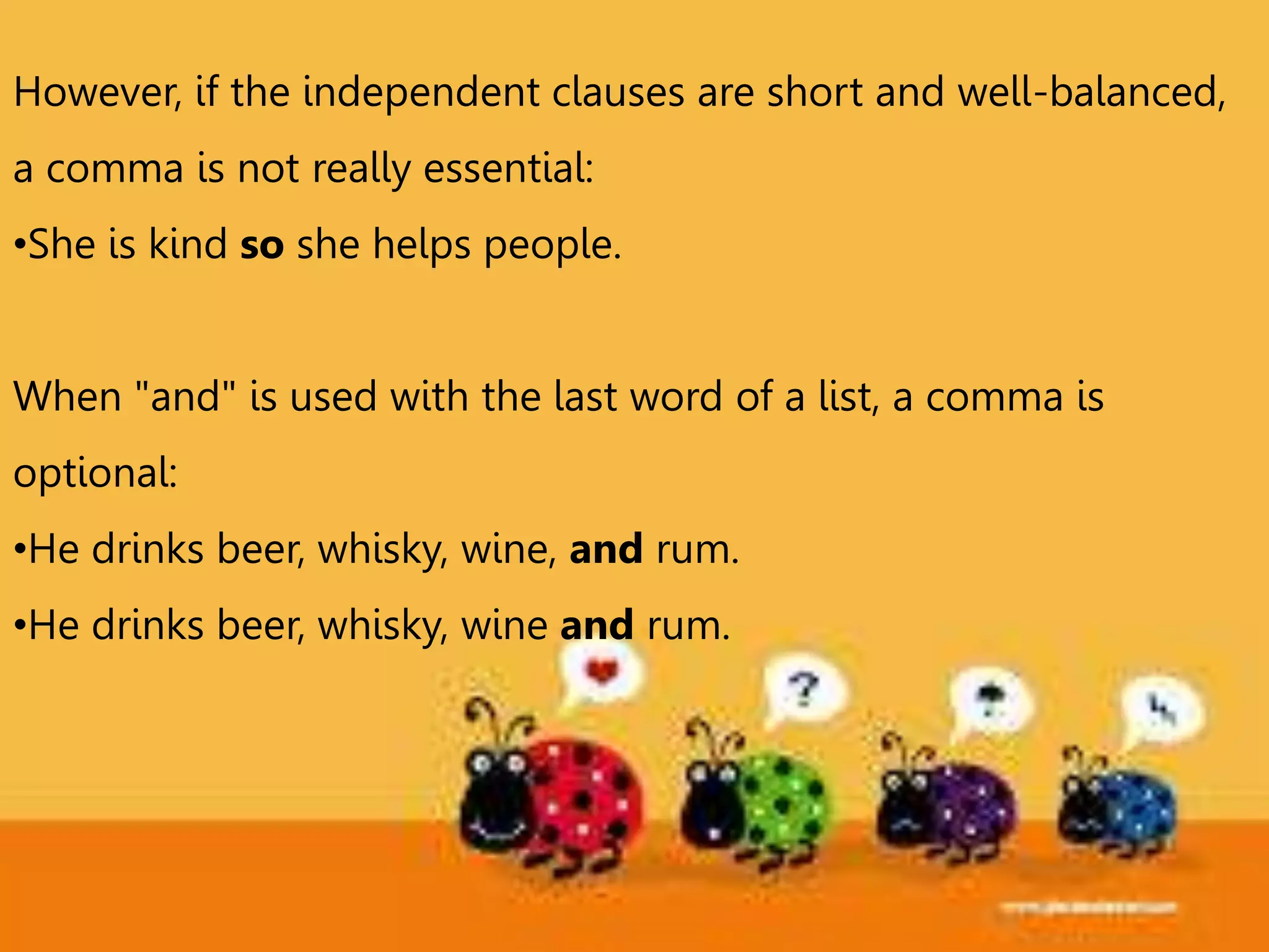 However, if the independent clauses are short and well-balanced,
a comma is not really essential:
•She is kind so she helps people.
When "and" is used with the last word of a list, a comma is
optional:
•He drinks beer, whisky, wine, and rum.
•He drinks beer, whisky, wine and rum.
 