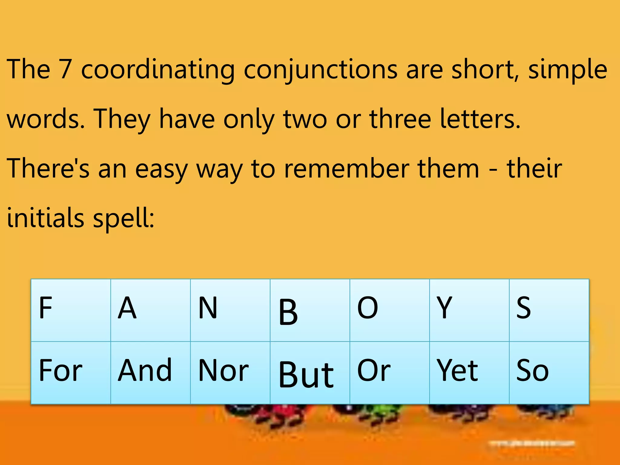F A N B O Y S
For And Nor But Or Yet So
The 7 coordinating conjunctions are short, simple
words. They have only two or three letters.
There's an easy way to remember them - their
initials spell:
 