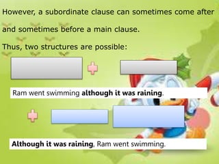 However, a subordinate clause can sometimes come after
and sometimes before a main clause.
Thus, two structures are possible:
Ram went swimming although it was raining.
Although it was raining, Ram went swimming.
 