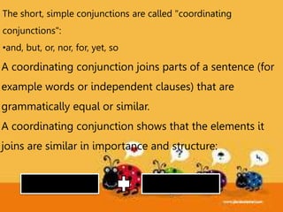 The short, simple conjunctions are called "coordinating
conjunctions":
•and, but, or, nor, for, yet, so
A coordinating conjunction joins parts of a sentence (for
example words or independent clauses) that are
grammatically equal or similar.
A coordinating conjunction shows that the elements it
joins are similar in importance and structure:
 