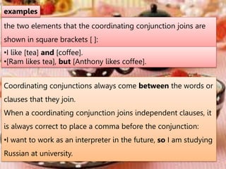 the two elements that the coordinating conjunction joins are
shown in square brackets [ ]:
examples
•I like [tea] and [coffee].
•[Ram likes tea], but [Anthony likes coffee].
Coordinating conjunctions always come between the words or
clauses that they join.
When a coordinating conjunction joins independent clauses, it
is always correct to place a comma before the conjunction:
•I want to work as an interpreter in the future, so I am studying
Russian at university.
 
