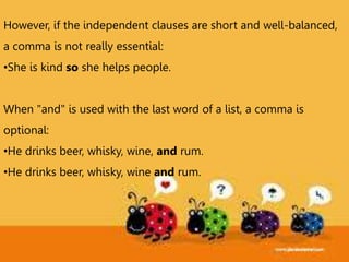 However, if the independent clauses are short and well-balanced,
a comma is not really essential:
•She is kind so she helps people.
When "and" is used with the last word of a list, a comma is
optional:
•He drinks beer, whisky, wine, and rum.
•He drinks beer, whisky, wine and rum.
 