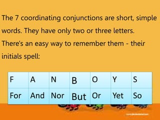 F A N B O Y S
For And Nor But Or Yet So
The 7 coordinating conjunctions are short, simple
words. They have only two or three letters.
There's an easy way to remember them - their
initials spell:
 