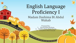 English Language 
Proficiency I 
Madam Dashima Bt Abdul 
Wahab 
Prepared by : 
1. Nurain Binti Rosham 
2. Nadhira Binti Abdul Karim 
3. Izasyahira Binti Duasah 
 