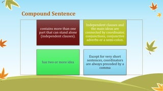 Compound Sentence 
contains more than one 
part that can stand alone 
(independent clauses). 
Independent clauses and 
the main ideas are 
connected by coordinator, 
conjunctions, conjunctive 
adverbs or a semi-colon. 
has two or more idea 
Except for very short 
sentences, coordinators 
are always preceded by a 
comma 
 