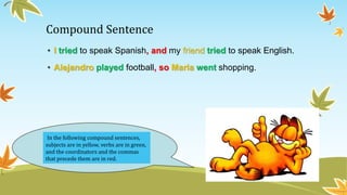 Compound Sentence 
• I tried to speak Spanish, and my friend tried to speak English. 
• Alejandro played football, so Maria went shopping. 
In the following compound sentences, 
subjects are in yellow, verbs are in green, 
and the coordinators and the commas 
that precede them are in red. 
 