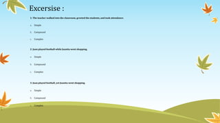 Excersise : 
1: The teacher walked into the classroom, greeted the students, and took attendance. 
a. Simple 
b. Compound 
c. Complex 
2: Juan played football while Juanita went shopping. 
a. Simple 
b. Compound 
c. Complex 
3: Juan played football, yet Juanita went shopping. 
a. Simple 
b. Compound 
c. Complex 
 