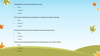 4: Although Mexico has the better football team, it lost. 
a. Simple 
b. Compound 
c. Complex 
5: The island was filled with many winding trails, a small lake, and dangerous wild pigs. 
a. Simple 
b. Compound 
c. Complex 
6: Naoki passed the test because he studied hard and understood the material. 
a. Simple 
b. Compound 
c. Complex 
7: While Abel and Gottlieb thought their father would change after a few months, he didn't. 
a. Simple 
b. Compound 
c. Complex 
 
