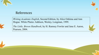 References 
Writing Academic English, Second Edition, by Alice Oshima and Ann 
Hogue. White Plains: Addison, Wesley, Longman, 1999. 
The Little, Brown Handbook, by H. Ramsey Fowler and Jane E. Aaron, 
Pearson, 2004. 
 