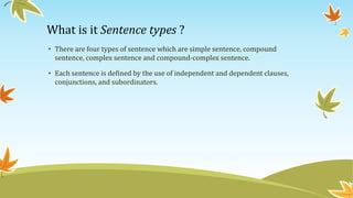 What is it Sentence types ? 
• There are four types of sentence which are simple sentence, compound 
sentence, complex sentence and compound-complex sentence. 
• Each sentence is defined by the use of independent and dependent clauses, 
conjunctions, and subordinators. 
 
