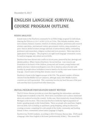 December 8, 2017
ENGLISH LANGUAGE SURVIVAL
COURSE PROGRAM OUTLINE
NEEDS ANALYSIS
A need exists in the Dearborn community for an ESOL bridge program forindividuals
entering the USA on a J-1,K-1 or EB-1,2,3,4, or 5 Visa. This includes students, short-
term scholars, business trainees, relatives of citizens, teachers, professors and research
scholars, specialists, international visitors, government visitors, camp counselors, au
pairs, fiances, skilled workers,foreign nationals of extraordinary ability, outstanding
professors and researchers, religious workersand even investors. There may also be
applications forrefugees. The program is an eight-week language orientation course,
focused on language and culture survival skills.
Dearborn has been thrown into conflictin recent years, powered by fear, ideology and
identity politics. When I lookat Dearborn, I do not feel fear. I see concern and
frustration in the hearts of the children, young men and women, young families and
elderly who have risked everything for a new life in America, only to be met with
hostility by people whose forefathers came to America forthe exact same reasons not so
long ago. A need exists tobring their dreams closer to reality.
Dearborn is home tothe biggest mosque in the USA. The greatest number of Islamic
citizens from the Middle East are Lebanese, although many other Middle Eastern
countries are well represented. This community touches my heart because of the poor
welcomethey have received from other Americans.
INITIAL PROGRAM PREPARATION SURVEY METHOD
The U.S. Census Bureau provides accurate data regarding the nationalities and ethnic
backgrounds of residents in the USA. Short-term visa holders such as those mentioned
above are scattered across the country. In this case, I have tentatively chosen Dearborn,
Michigan as the location. This is because Dearborn holds the highest population of
Arabic-speaking people in the United States. These are people who need basic English
survival skills, such as finding an apartment, going shopping, asking fordirections,
creating a resume, competing fora job outside of the Arabic community and building
friends in their communities whose native language is English.
Dearborn has 94,444 residents, according to 2016 US Census Bureau data. 49.0% speak
a language other than English in the home (predominantly Arabic). This means that
 