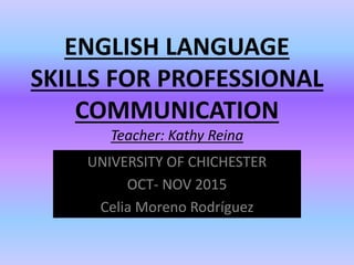 ENGLISH LANGUAGE
SKILLS FOR PROFESSIONAL
COMMUNICATION
Teacher: Kathy Reina
UNIVERSITY OF CHICHESTER
OCT- NOV 2015
Celia Moreno Rodríguez
 