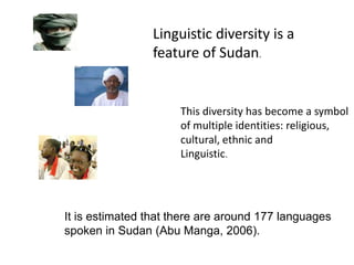 Linguistic diversity is a feature of Sudan.This diversity has become a symbol of multiple identities: religious, cultural, ethnic and Linguistic.It is estimated that there are around 177 languages spoken in Sudan (Abu Manga, 2006).