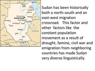 Sudan has been historically both a north-south and an east-west migration crossroad.   This factor and other  factors like  the constant population movement as a result of drought, famine, civil war and emigration from neighboring countries has made Sudan  very diverse linguistically. 