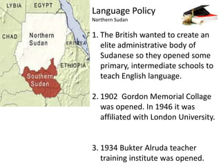 Language PolicyNorthern SudanThe British wanted to create an elite administrative body of Sudanese so they opened some primary, intermediate schools to teach English language.1902  Gordon Memorial Collage was opened. In 1946 it was affiliated with London University. 1934 BukterAlruda teacher training institute was opened. 