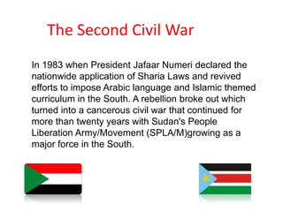 The Second Civil WarIn 1983 when President Jafaar Numeri declared the nationwide application of Sharia Laws and revived efforts to impose Arabic language and Islamic themed curriculum in the South. A rebellion broke out which turned into a cancerous civil war that continued for more than twenty years with Sudan's People Liberation Army/Movement (SPLA/M)growing as a major force in the South. 