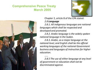 Comprehensive Peace Treaty                   March 2005Chapter 2, article 8 of the CPA stated:2.8 Language2.8.1. All indigenous languages are national languages which shall be respected and developed and promoted.2.8.2. Arabic language is the widely spoken national language in the Sudan.2.8.3. Arabic, as a major language at the national level, and English shall be the official working languages of the national Government business and languages of instruction for higher education.……2.8.5 The use of either language at any level of government or education shall not be discriminated against.